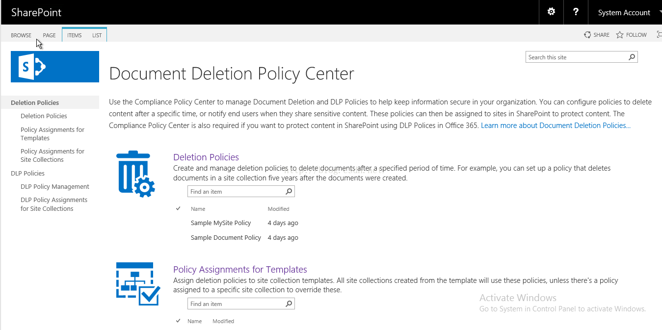 Machine generated alternative text:SharePoint System Account SHARE FOLLOW Search this site Document Deletion Policy Center Use the Compllance Policy Center to manage Document Deletion and DLP Porcies to help keep informaton secure In your organization. You can configure porcies to delete content after a specific time, or notlfiy' end users when they share sensitive content These porcies can then be assigned to sites in SharePoint to protect content. The Compliance Policy Center S a SO required ifyou want to protect content in SharePoint using DLP Polices in Office 355 ． Learn mo re about Document Deletion Policies-„ Deletion Policies Create and manage deletion policies to delete documents after a specified period Of time. For example, you can set up a policy that deletes documents in a site [ 01 on five years after the documents were created- BROWSE PAGE ITEMS Deletion Policies Deletion Policies Policy Assignments for Templates Policy Assignments for Site Collections DLP Policies DLP Policy Management DLP Policy Assignments for Site Collections Find an item Name Sample MySite Policy Modified 4 days ago Sample Document Policy 4 days ago POI icy Assignments for Templates Assign deletlon policies to site collection templates- All site collections created from the template wil use these policies, unless there's a policy assigned to a specific site collection to override these. Activate Windows Find an item Go to System in Control Panel to activate Windows. Name Modified 