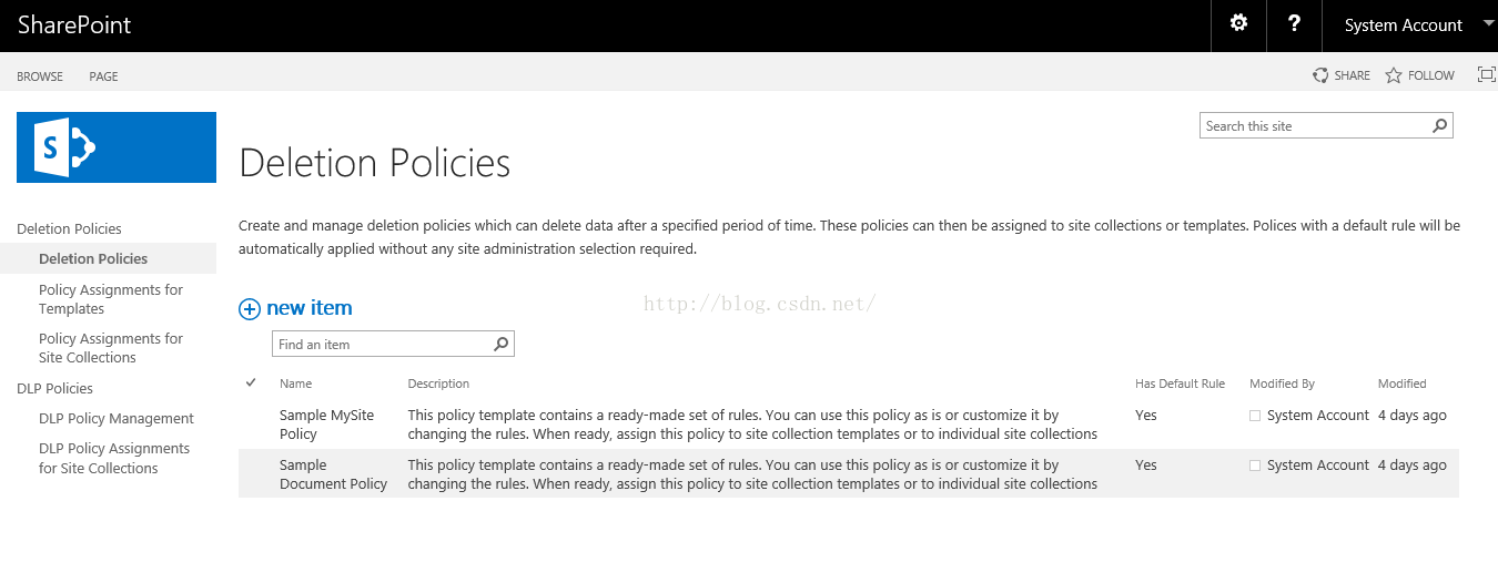 Machine generated alternative text:SharePoint BROWSE Deletion Policies Deletion Policies Policy Assignments for Templates Policy Assignments for Site Collections DLP Policies DLP Policy Management DLP Policy Assignments for Site Collections Deletion Policies Create and manage deletion po 廳 i which can delete data after a specified period of time. 孙 e policies can then be assigned to site collections or templates. Polices with a default rule will be automatically applied without any site administration selection required （ new item System Account SHARE FOLLOW Search this site Has Default Rule Modified By Modified Description This policy template contains a ready made set Of Alles. You can use this policy as is or customize it by changing the rules. When ready, assign th policy to site collection templates or to individual site collections This policy template contains a ready-made set of rules. You can use this policy as is or customize it by changing the rules. When ready, assign th policy to site collection templates or to individual site collections Find an item Name Sample MySite Sample Document Policy System Account 4 days ago System Account 4 days ago 