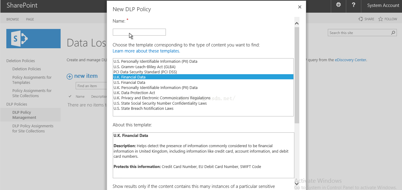 Machine generated alternative text:SharePoint BROWSE Deletion Policies Deletion Policies Policy Assignments for Templates Policy Assignments for Site Collections DLP Policies DLP Policy Management DLP Policy Assignments for Site Collections Data Lo Create and manage D （ new item an item Name Descript- There are n 0 items New DLP Policy Name: Choose the template corresponding to the type Of content you want to find: Learn more about these templates. U.S. “ on 引 ， Identifiable Information (Pll) Data U.S. Gramm-Leach-Bllley Act (GLBA) PCI Data SecLlrl Standard (PCI DSS) 」 · （ Financial D 日 U.S. Flnancial Data U.K. Personally Identifiable Information (Pll) Data U.K. Data Protectlon Act U.K. Prlvacy and Electronic Communications Regulations U.S. State Social Securlty Number Confidentiality Laws U.S. State Breach Notification Laws About this template: U.K. Financial Da Description: H 回 detect the presence of information commonly considered to be financial information in United Kingdom, including information like credit “ ， account information, and debit card numbers. this information: Credit Card Number ELI Debit Card Number SWI FT Code Show results on ， if the content contains this many Instances Of a particular sensltive System Account { ： SHARE ， FOLLOW Search this site query from the eDiscovery Center. -e i 门 一 0 亡 l Go to 