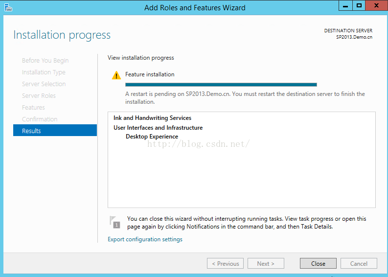 Machine generated alternative text:Add Roles and Features WIzar Installation progress View installation progress Feature i ， 0 三 三 T 丨 N T 丨 ON SERVER S ； 201 」 〕 m restart is pending on Sp201 」 ． Demo 工 ， 、 You must restart the destinatio ， 1 server to finish the installation. Ink and Handwriting Services User Interfaces and Infrastructure Results Desktop Expenence You n CIO this i r 匕 without Interrupting running ta View ta progress or open this page again by clicking Notifications in the command bar an 以 then Task Details. Cancel Export configuration settlngs < Next > 00 