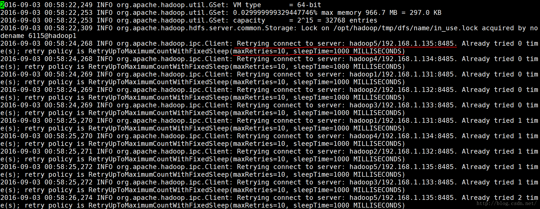 计算机生成了可选文字:|02016-09-03 org.apache.hadoop.util.GSet: VM type 2016-09-03 2016-09-03 2016-09-03 dename 6115@hadoop1 1. 135:8485. 1. 134:8485. 1. 131:8485. 1. 132 :8485. 1. 133:8485. 1. 131:8485. 1. 134:8485. 1. 132 :8485. 1. 135:8485. 1. 133:8485. 1. 135:8485. 249 INFO INFO INFO INFO INFO = 64-bit org . apache . hadoop . util . GSet: 0.029999999329447746% max memory 966.7 MB = 297.0 KB org.apache.hadoop.util.GSet: capacity = 2A15 = 32768 entries org.apache.hadoop.hdfs.server.common.Storage: Lock on /opt/hadoop/tmp/dfs/name/in_use.lock acquired by no 2016-09-03 org.apache.hadoop.ipc . Client: Retrying connect to server: hadoop5/192.168. 2016- 2016- 2016- 2016- 2016- 2016- 2016- 2016- 2016- 2016- retry policy is RetryUpToMaximumCountWithFixedSleep(maxRetries=10, slee Time=1000 MILLISECONDS 09-03 00:58:24, 268 INFO org.apache.hadoop.ipc.Client: Retrying connect to server: hadoop4/192.168. retry policy is RetryUpToMaximumCountWithFixedSleep(maxRetries=10, sleepTime=1000 MILLISECONDS) 09-03 00:58:24, 269 INFO org.apache.hadoop.ipc.Client: Retrying connect to server: hadoop1/192.168. retry policy is RetryUpToMaximumCountWithFixedSleep(maxRetries=10, sleepTime=1000 MILLISECONDS) 09-03 00:58:24, 269 INFO org.apache.hadoop.ipc.Client: Retrying connect to server: hadoop2/192.168. retry policy is RetryUpToMaximumCountWithFixedSleep(maxRetries=10, sleepTime=1000 MILLISECONDS) 09-03 00:58:24, 269 INFO org.apache.hadoop.ipc.Client: Retrying connect to server: hadoop3/192.168. retry policy is RetryUpToMaximumCountWithFixedSleep(maxRetries=10, sleepTime=1000 MILLISECONDS) 09-03 00:58:25, 270 INFO org.apache.hadoop.ipc.Client: Retrying connect to server: hadoop1/192.168. retry policy is RetryUpToMaximumCountWithFixedSleep(maxRetries=10, sleepTime=1000 MILLISECONDS) 09-03 00:58:25, 270 INFO org.apache.hadoop.ipc.Client: Retrying connect to server: hadoop4/192.168. retry policy is RetryUpToMaximumCountWithFixedSleep(maxRetries=10, sleepTime=1000 MILLISECONDS) 09-03 00:58:25, 271 INFO org.apache.hadoop.ipc.Client: Retrying connect to server: hadoop2/192.168. retry policy is RetryUpToMaximumCountWithFixedSleep(maxRetries=10, sleepTime=1000 MILLISECONDS) 09-03 00:58:25, 272 INFO org.apache.hadoop.ipc.Client: Retrying connect to server: hadoop5/192.168. retry policy is RetryUpToMaximumCountWithFixedSleep(maxRetries=10, sleepTime=1000 MILLISECONDS) 09-03 00:58:25, 272 INFO org.apache.hadoop.ipc.Client: Retrying connect to server: hadoop3/192.168. retry policy is RetryUpToMaximumCountWithFixedSleep(maxRetries=10, sleepTime=1000 MILLISECONDS) 09-03 00:58:26, 274 INFO org.apache.hadoop.ipc.Client: Retrying connect to server: hadoop5/192.168. ret ry policy is RetryUpToMaximumCountWithFixedSleep(maxRetries=10, sleepTime=1000 MILLISECONDS) Al ready Al ready Al ready Al ready Al ready Al ready Al ready Al ready Al ready Al ready Al ready tried tried tried tried tried tried tried tried tried tried tried 0 0 0 0 0 1 1 1 1 1 2 tim tim tim tim tim tim tim tim tim tim tim