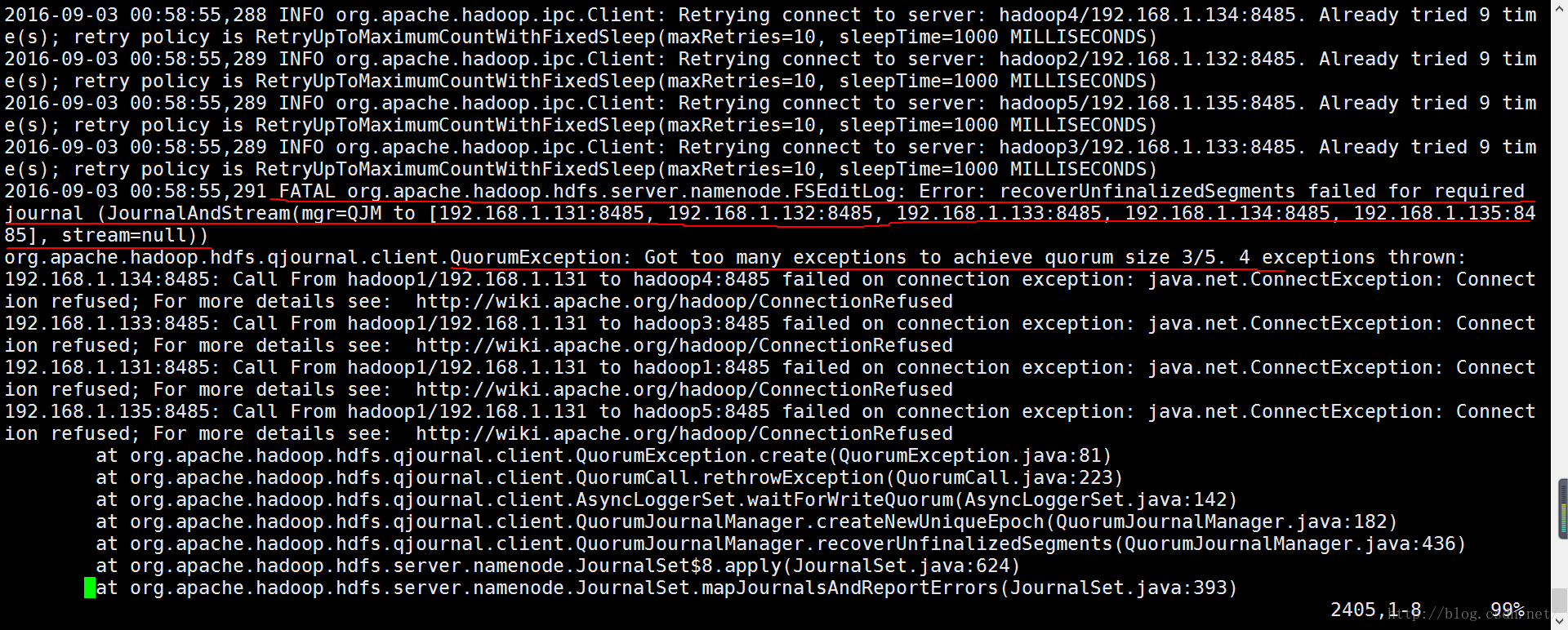 计算机生成了可选文字:|02016- 09-03 00:58: 55,288 INFO org.apache.hadoop.ipc.Client: Retrying connect to server: hadoop4/192.168. 1. 134:8485. retry policy is RetryUpToMaximumCountWithFixedSleep(maxRetries=10, sleepTime=1000 MILLISECONDS) 2016- 09-03 00:58:55, 289 INFO org.apache.hadoop.ipc.Client: Retrying connect to server: hadoop2/192.168. 1. 132 :8485. retry policy is RetryUpToMaximumCountWithFixedSleep(maxRetries=10, sleepTime=1000 MILLISECONDS) 2016- 09-03 00:58:55, 289 INFO org.apache.hadoop.ipc.Client: Retrying connect to server: hadoop5/192.168. 1. 135:8485. retry policy is RetryUpToMaximumCountWithFixedSleep(maxRetries=10, sleepTime=1000 MILLISECONDS) 2016- 09-03 00:58:55, 289 INFO org.apache.hadoop.ipc.Client: Retrying connect to server: hadoop3/192.168. 1. 133:8485. retry policy is RetryUpToMaximumCountWithFixedSleep(maxRetries=10, sleepTime=1000 MILLISECONDS) 2016- org . apache . hadoop . hdfs . qj ou rnal . client . QuorumCall . reth rowException (QuorumCall . Al ready Al ready Al ready Al ready t ried t ried t ried t ried 9 9 9 9 tim tim tim tim 09-03 00:58:55, 291 FATAL orq.apache.hadoop.hdfs.server.namenode.FSEditLog: Error: recoverUnfinalizedSegments failed for required journal to [192.168.1.131:8485, 192.168.1.132:8485, 192.168.1.133:8485, 192.168.1.134:8485, 192.168.1.135:84 85] , st ream=null)) org . apache . hadoop . hdfs . qj ou rnal . client . QuorumException : ion ion ion ion Got too many exceptions to achieve quorum size 3/5. 4 exceptions thrown: 192.168.1.134:8485: Call From refused; For more details 192.168.1.133:8485: Call From refused; For more details 192.168.1.131:8485: Call From refused; For more details 192.168.1.135:8485: Call From hadoop1/192.168.1.131 to hadoop4:8485 failed on connection http : //wiki . apache . o rg/hadoop/ConnectionRefused hadoop1/192.168.1.131 to hadoop3:8485 failed on connection http : //wiki . apache . o rg/hadoop/ConnectionRefused hadoop1/192.168.1.131 to hadoop1:8485 failed on connection http : //wiki . apache . o rg/hadoop/ConnectionRefused hadoop1/192.168.1.131 to hadoop5:8485 failed on connection http : //wiki . apache . o rg/hadoop/ConnectionRefused exception : exception : exception : exception : java. net. onnectException: j ava . net . ConnectException : j ava . net . ConnectException : j ava . net . ConnectException : Connect Connect Connect Connect refused; For more details at at at at at at •at org . apache . hadoop . hdfs . qj ou rnal . client . QuorumException . c reate (QuorumException . j ava : 81) java:223) org . apache . hadoop . hdfs . qj ou rnal . client . AsyncLogge rSet . waitFo rWriteQuo rum (AsyncLogge rSet . j ava : 142 ) org . apache . hadoop . hdfs . qj ou rnal . client . Quo rumJou rnalManager . c reateNewUniqueEpoch (Quo rumJou rnalManager . j ava : 182 ) org . apache . hadoop . hdfs . qj ou rnal . client . Quo rumJou rnalManager . recove rUnfinalizedSegments (Quo rumJou rnalManager . j ava : 436) Jou rnalSet$8. apply(Jou rnalSet . j ava : 624) org . apache . hadoop . hdfs . server . namenode . org . apache . hadoop . hdfs . se rver . namenode . Jou rnalSet . mapJou rnalsAndRepo rtEr rors (Jou rnalSet . j ava : 393) 2405, 1-8 