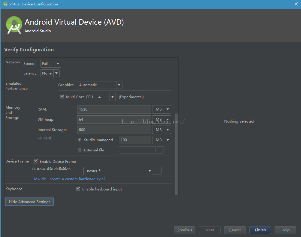 Virtual Device Configuration Android Virtual Device (AVD) Android Studio Verify Configuration Network Speed: La tency: Emulated Perfor ma nce M emory Storage Full None Graphics: Automatic Multi-Core CPL] 4 1536 VM heap: Internal Storage: SD card: (Experimenta l) 100 Device Frame Ena ble Device Fra me Custom skin definition Studio-managed External file nexus 5 Keyboa rd How do I create a custom hardware skin? Enable keyboard input Hide Advanced Settings Previou s Nothing Selected Ca ncel Finish Help 