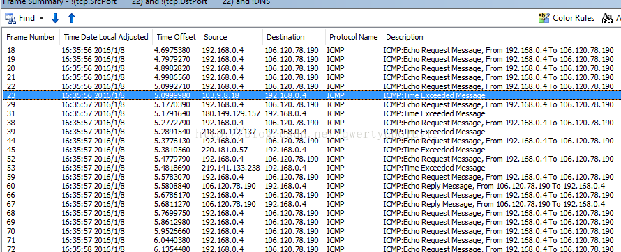 Machine generated alternative text:Find. t Color Rules Fr ame Number Time Date L Ocal Adjusted 2016/1/8 106.120.78.190 2016/1/8 106.120.78.190 2016/1/8 106.120.78.190 2016/1/8 106.120.78.190 2016 106.120.78.190 2016/1/8 106.120.78.190 2016/1/8 2016/1/8 106.120.78.190 2016/1/8 2016/1/8 106.120.78.190 2016/1/8 2016/1/8 106.120.78.190 2016/1/8 2016/1/8 106.120.78.190 2016/1/8 2016/1/8 2016/1/8 2016/1/8 2016/1/8 2016/1/8 2016/1/8 Time Offset 4.6975380 4.7979270 4.8982820 4.9986560 5.0992710 s. oggggso 5.1770390 5.1791640 5.2772790 5.2891540 5.3776130 5.3810560 5.4779790 5.4818690 5.5783070 5.5808840 5.6786170 5.6811270 5.7699750 5.8612980 5.9526660 6.0440380 Sour ce 192.168.0.4 192.168.0.4 192.168.0.4 192.168.0.4 192.168.0.4 192.168.0.4 180.149.129.157 192.168.0.4 218.30.112.137 192.168 0 4 220.181.0157 192.168 0 4 219.141.133.238 192.168 0 4 106.120.78.190 192.168 0 4 106.120.78.190 192.168 0 4 192.168 04 192.168 0 4 192.168 0 4 Destina bon 106.120.78.190 106.120.78.190 106.120.78.190 106.120.78.190 106.120.78.190 192. 168.0.4 106.120.78.190 192.168 0 4 106.120.78.190 192.168 0 4 106.120.78.190 192.168 0 4 106.120.78.190 192.168 0 4 106.120.78.190 192.168 0 4 106.120.78.190 192.168 0 4 106.120.78.190 106.120.78.190 106.120.78.190 106.120.78.190 Protocol Name ICMP ICMP ICMP ICMP ICMP ICMP ICMP ICMP ICMP ICMP ICMP ICMP ICMP ICMP ICMP ICMP ICMP Description ICMP :Echo Request Message, ICMP:Echo Request Message, ICMP:Echo Request Message, ICMP:Echo Request Message, ICMP:Echo Re uest Messa e ICMP:Tme Exceeded Messaae ICMP:Echo Request Message, From ICMP:Tme Exceeded Message ICMP:Echo Request Message, From ICMP:Tme Exceeded Message ICMP:Echo Request Message, From ICMP:Tme Exceeded Message ICMP:Echo Request Message, From ICMP:Tme Exceeded Message ICMP:Echo Request Message, From From 192.168.0. From 192.168.0. From 192.168.0. From 192,168.0. From 192.168.0. 192,168.0. 192.168. o. 192.168. o. 192.168. o. 192.168.0. 4 To 4 To 4 To 4 To 4 To 4 To 4 To 4 To 4 To 4 To ICMP:Echo Reply Message, From 106.120.78.190 To 192.168.014 ICMP:Echo Request Message, From 192.168.014 To 106.120.78.190 ICMP:Echo Reply Message, From 106.120.78.190 To 192.168.014 ICMP:Echo Request Message, From 192.168.014 To 106.120.78.190 ICMP:Echo Request Message, From 192.168.014 To 106.120.78.190 ICMP:Echo Request Message, From 192.168.014 To 106.120.78.190 ICMP:Echo Request Message, From 192.168.014 To 106.120.78.190 