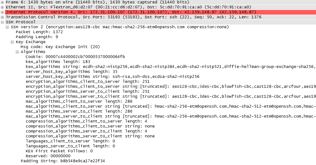 C] Frame 6: 1430 bytes on wire (11440 bits), 1430 bytes captured (11440 bits) C] Ethernet 11, Sr c: Flextron_d6:d2:07 (00:21 Dst: 5c:dd:70:91:ca:aO Tr ansmission control protocol, src Port: 53193 (53193), ost Port: ssh (22), seq: 50, Ack: 22, Len: 1376 C:] ssH protocol D SSH version 2 (encryption: aes128-cbc mac : hmac-sha2-256-etmaopenssh. com compression: none) packet Length: 1372 padding Length: g D Key Exchange Msg code: Key Exchange Init (20) [S Algorithms cookie: 00007c4400002cb700005370000064fb kex_algorithms length: 183 kex_algorithms string: ecdh-sha2-ni stp256, ecdh-sha2-nistp384 , ecdh-sha2-nistp521 , dif fie-hellman-group-exchange-sha256, server host key _ algorithms length: 35 server host key _ algorithms string: ssh-rsa, ssh-dss , ecdsa-sha2-nistp256 encrypti on_al gor i thms_c 1 i ent_to_server length: 251 encrypti on_al gor i thms_c 1 i ent_to_server string C truncated]: aes128-cbc , 3des-cbc , blowfish-cbc , cast128-cbc , arcfour , aes19 encrypti on_al gor i 1 i ent length: 251 encrypti on_al gor i 1 i ent string C truncated]: aes128-cbc , 3des-cbc , blowfish-cbc , cast128-cbc , arcfour , aes19 ent_to_server length: 286 ent_to_server stri ng C truncated]: hmac-sha2-256-etnaopenssh. com,hmac-sha2-512-etnaopenssh. com,hmac- mac_algorithms_server_to_client length: 286 mac_algorithms_server_to_client stri ng C truncated]: hmac-sha2-256-etnaopenssh. com,hmac-sha2-512-etnaopenssh. com,hmac- ent_to_server length: stri ng : compression_algorithms_server_to_client length: compression_algorithms_server_to_client stri ng : languages_cli length: O languages_server_to_client length: O KEX First packet Follows: O Reserved: 00000000 padding stri ng: b8b548egca17e22f34 4 none 4 none 